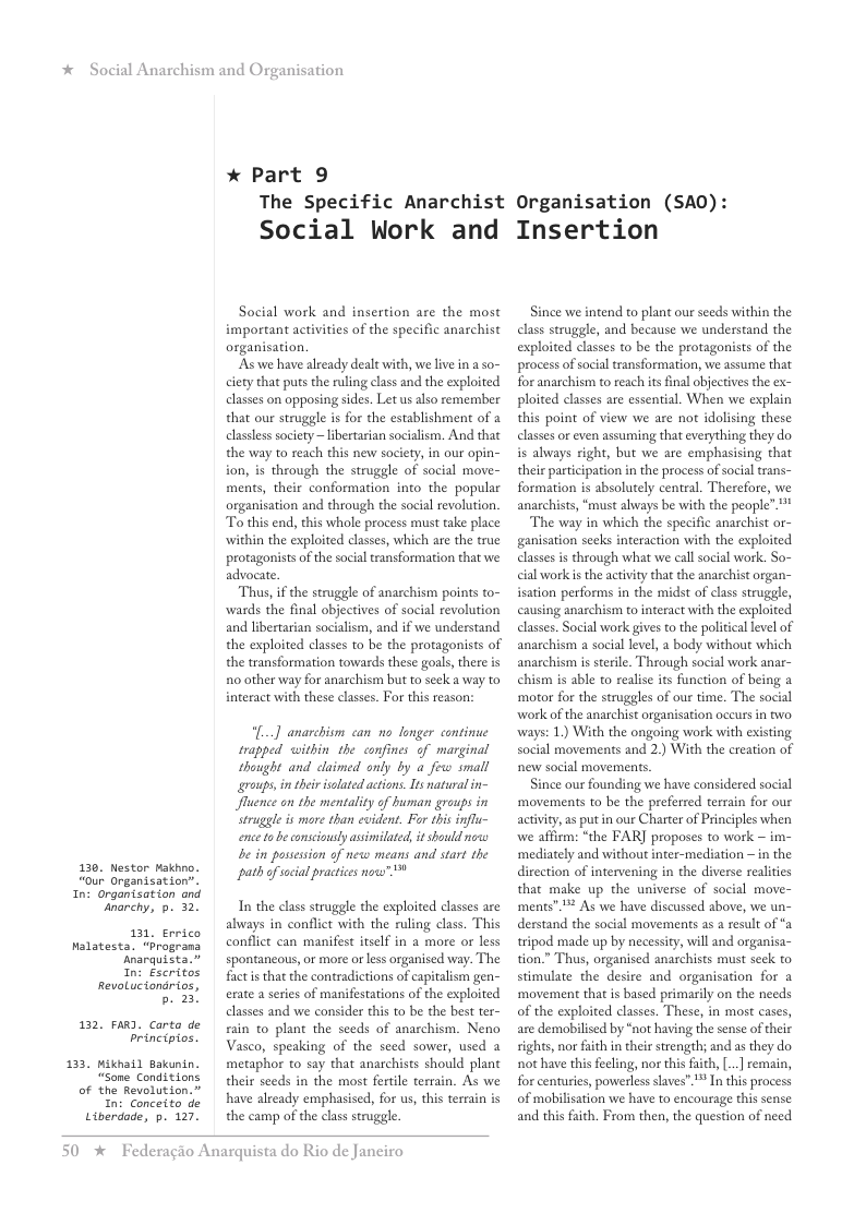 *  Social Anarchism and Or  e  »  1  130, Nestor Makhno.  “our. Organisat ior  n: Organisation and anarchy, p. 32.  131, Errico ialatesta. “Prograna Anarquista.”  n: Escritos RevoLucionarios, b. 23  132, FARY. Corta de principios.  3. Wikhail Bakunin. “Sone Conditions of the Revolution.” In: Conceito de Liberdade, p. 127.  anisation  * Part 9 The Specific Anarchist Social Work and  Social work and insertion are the most important activities of the specific anarchist organisation.  s we have already dealt with, we live in  so- ciety that puts the ruling class and the exploited classes on opposing sides. Let us also remember that our struggle is for the establishment of a clasless society ~libertarian socialism. And that the way to reach this new society, in our opin- ion, is through the struggle of social move- ments, their conformation into the popular organisation and through the social revolution. To this end, this whole process must take place within the exploited classes, which are the true protagonists of the social transformation that we advocate.  Thus, if the struggle of anarchism poins to- wards the final objectives of social revolution and libertarian socialism, and if we understand the exploited classes to be the protagonists of the transformation towards these goals, there is 0 other way for anarchism but to seek a way to interact with these classes. For this reason:  [...] anarchism can no longer continue trapped within the confines of marginal thought and claimed only by a few small groups, in ther solated actions. Is natural in- fluence on the mentality o human groups in struggle is more than evident. Far this influ- ence o be consciously asimilted, it should ne be in possession of new means and start the path o acial practices now”*  In the class struggle the exploited classes are always in contflict with the ruling class. This conflict can manifest itself in a more or less spontancous, or more o less organised way. The factis that the contradictions of capitalism gen- erate a series of manifestations of the exploited classes and we consider this to be the best ter- rain to plant the seeds of anarchism. Neno Vasco, speaking of the seed sower, used a metaphor to say that anarchists should plant their seeds in the most fertile terrain. As we have already emphasised, for us, this terrain is the camp of the class struggle.  50  * Federagio Anarquista do Rio de Janeiro  Organisation (SA0): Insertion  Since we intend to plant our sceds within the class struggle, and because we understand the exploited classes to be the protagonists of the process of social transformation, we assume that for anarchism to reach it final objectives the ex- ploited classes are essential. When we explain this point of view we are not idolising these classes or even assuming that everything they do is always right, but we are emphasising that their participation i the process of social trans- formation s absolutely central. Therefore, we anarchists, “must always be with the people”.""  The way in which the specific anarchist or- ganisation seks interaction with the exploited classesis through what we call social work. So- cial work s the activity that the anarchist organ- isation performs in the midst of class struggle, causing anarchism to interact with the exploited classes. Social work gives to the political level of anarchism a social level,  body without which anarchism is sterile. Through social work anar- chism s able to realise its function of being ‘motor for the struggles of our time. The social ‘work of the anarchist organisation occurs in two ways: 1.) With the ongoing work with existing social movements and 2.) With the creation of new social movements.  Since our founding we have considered social movements to be the preferred terrain for our activity, s putin our Charter of Principles when we affirm: “the FAR] proposes to work ~ im- ‘mediately and without inter-mediation  in the direction of intervening in the diverse realities that make up the universe of social move- ments”** As we have discussed above, we un- derstand the social movements as a result of *a tripod made up by necessity, will and organisa- tion.” Thus, organised anarchists must seck to stimulate the desire and organisation for a ‘movement that is based primarily on the needs of the exploited classes. These, in most cases, are demobilised by “not having the sense of their sights, nor faith in their srength; and as they do not have this fecling, nor this fith, [... remain, for centuries, powerless slaves” ™ In this process of mobilisation we have to encourage this sense and this faith. From then, the question of need 